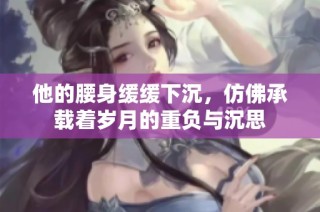 他的腰身缓缓下沉，仿佛承载着岁月的重负与沉思