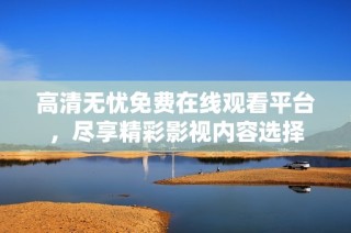 高清无忧免费在线观看平台，尽享精彩影视内容选择