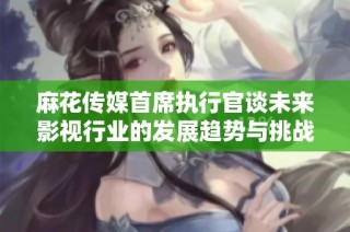 麻花传媒首席执行官谈未来影视行业的发展趋势与挑战