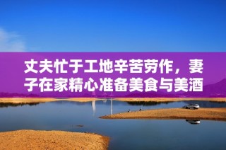丈夫忙于工地辛苦劳作，妻子在家精心准备美食与美酒