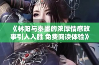 《林阳与秦墨的浓厚情感故事引人入胜 免费阅读体验》