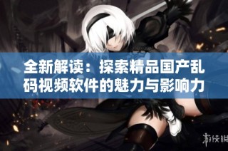 全新解读：探索精品国产乱码视频软件的魅力与影响力