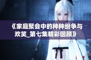 《家庭聚会中的种种纷争与欢笑_第七集精彩回顾》