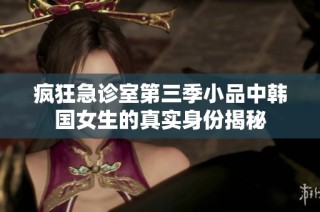 疯狂急诊室第三季小品中韩国女生的真实身份揭秘