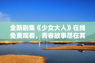 全新剧集《少女大人》在线免费观看，青春故事尽在其中
