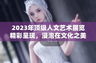 2023年顶级人文艺术展览精彩呈现，浸泡在文化之美中