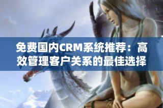 免费国内CRM系统推荐：高效管理客户关系的最佳选择
