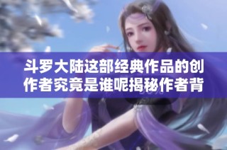 斗罗大陆这部经典作品的创作者究竟是谁呢揭秘作者背后的故事