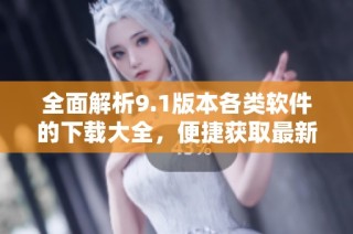 全面解析9.1版本各类软件的下载大全，便捷获取最新工具资源