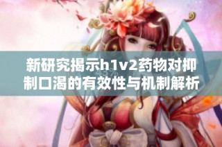 新研究揭示h1v2药物对抑制口渴的有效性与机制解析