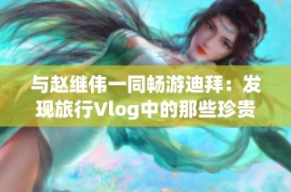 与赵继伟一同畅游迪拜：发现旅行Vlog中的那些珍贵瞬间与独特魅力