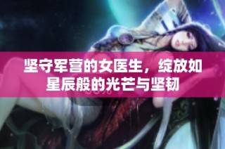 坚守军营的女医生，绽放如星辰般的光芒与坚韧