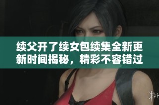 续父开了续女包续集全新更新时间揭秘，精彩不容错过