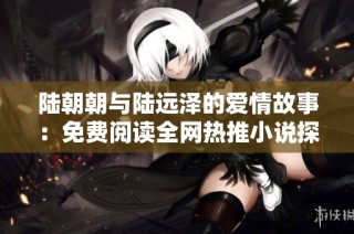 陆朝朝与陆远泽的爱情故事：免费阅读全网热推小说探索之旅