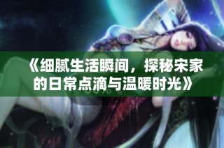 《细腻生活瞬间，探秘宋家的日常点滴与温暖时光》