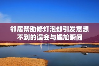 邻居帮助修灯泡却引发意想不到的误会与尴尬瞬间