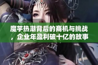 魔芋热潮背后的商机与挑战，企业年盈利破十亿的故事