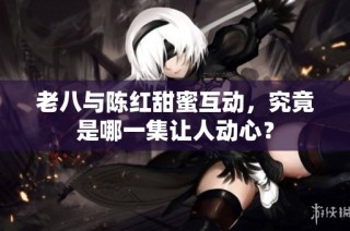 老八与陈红甜蜜互动，究竟是哪一集让人动心？