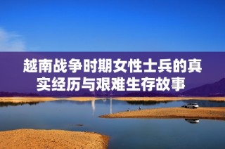 越南战争时期女性士兵的真实经历与艰难生存故事 