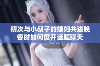 初次与小叔子的媳妇共进晚餐时如何展开话题聊天