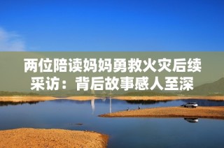 两位陪读妈妈勇救火灾后续采访：背后故事感人至深