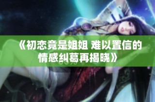 《初恋竟是姐姐 难以置信的情感纠葛再揭晓》