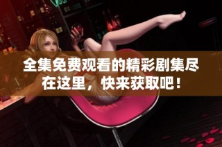 全集免费观看的精彩剧集尽在这里，快来获取吧！