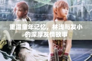 重温童年记忆，林浅与发小的深厚友情故事