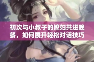 初次与小叔子的媳妇共进晚餐，如何展开轻松对话技巧分享