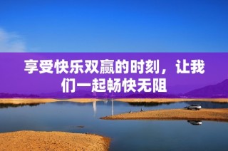 享受快乐双赢的时刻，让我们一起畅快无阻