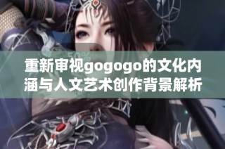 重新审视gogogo的文化内涵与人文艺术创作背景解析