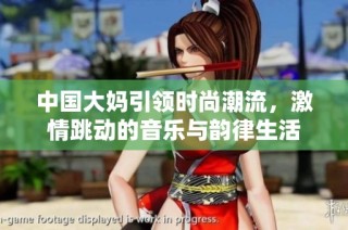 中国大妈引领时尚潮流，激情跳动的音乐与韵律生活