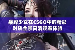 暴躁少女在CSGO中的精彩对决全景高清观看体验