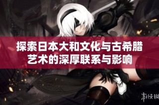 探索日本大和文化与古希腊艺术的深厚联系与影响