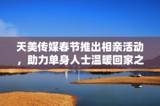 天美传媒春节推出相亲活动，助力单身人士温暖回家之旅