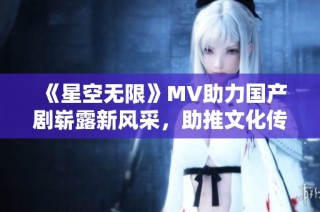 《星空无限》MV助力国产剧崭露新风采，助推文化传播新篇章