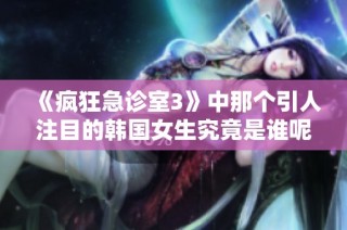 《疯狂急诊室3》中那个引人注目的韩国女生究竟是谁呢》