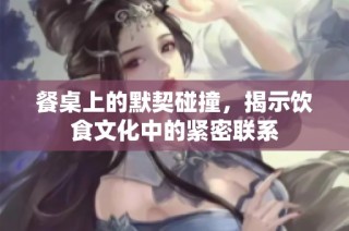 餐桌上的默契碰撞，揭示饮食文化中的紧密联系