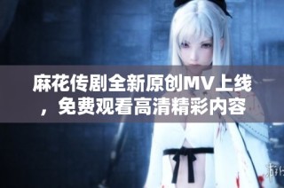麻花传剧全新原创MV上线，免费观看高清精彩内容