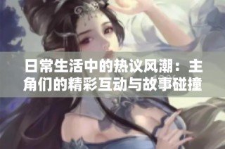 日常生活中的热议风潮：主角们的精彩互动与故事碰撞