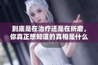 到底是在治疗还是在折磨，你真正想知道的真相是什么