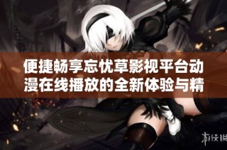 便捷畅享忘忧草影视平台动漫在线播放的全新体验与精彩内容