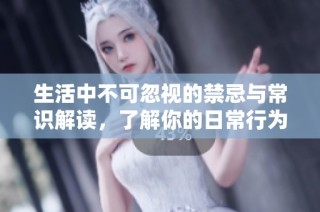 生活中不可忽视的禁忌与常识解读，了解你的日常行为注意事项