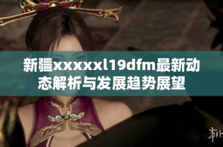 新疆xxxxxl19dfm最新动态解析与发展趋势展望