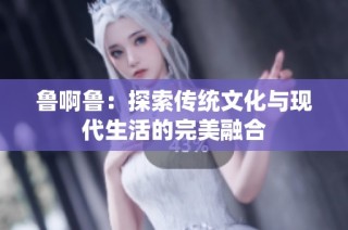 鲁啊鲁：探索传统文化与现代生活的完美融合