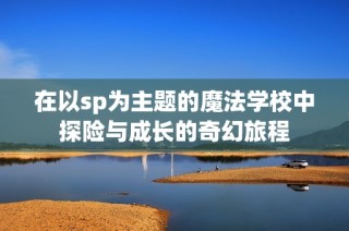 在以sp为主题的魔法学校中探险与成长的奇幻旅程