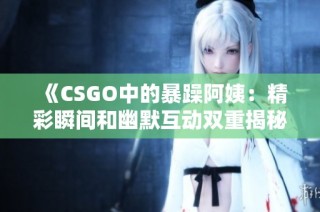 《CSGO中的暴躁阿姨：精彩瞬间和幽默互动双重揭秘》
