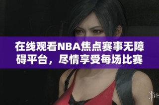 在线观看NBA焦点赛事无障碍平台，尽情享受每场比赛精彩