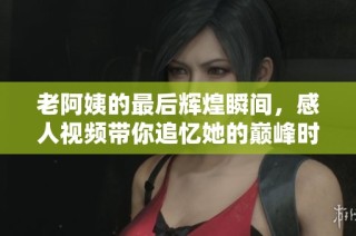 老阿姨的最后辉煌瞬间，感人视频带你追忆她的巅峰时刻