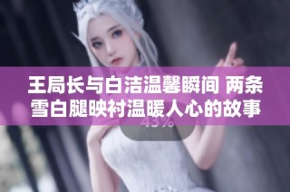 王局长与白洁温馨瞬间 两条雪白腿映衬温暖人心的故事